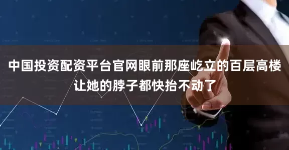 中国投资配资平台官网眼前那座屹立的百层高楼让她的脖子都快抬不动了
