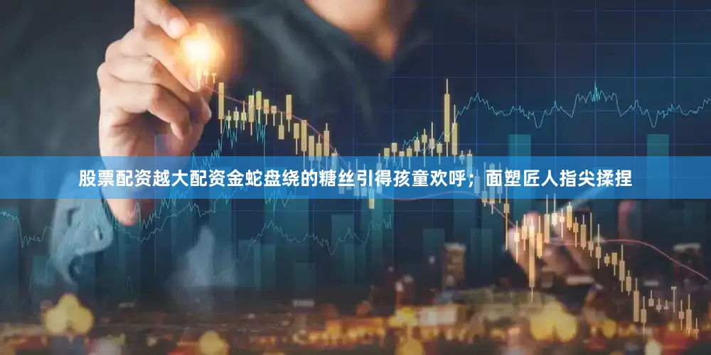 股票配资越大配资金蛇盘绕的糖丝引得孩童欢呼；面塑匠人指尖揉捏