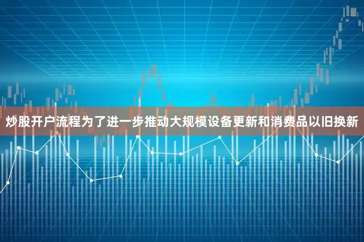 炒股开户流程为了进一步推动大规模设备更新和消费品以旧换新