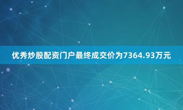 优秀炒股配资门户最终成交价为7364.93万元