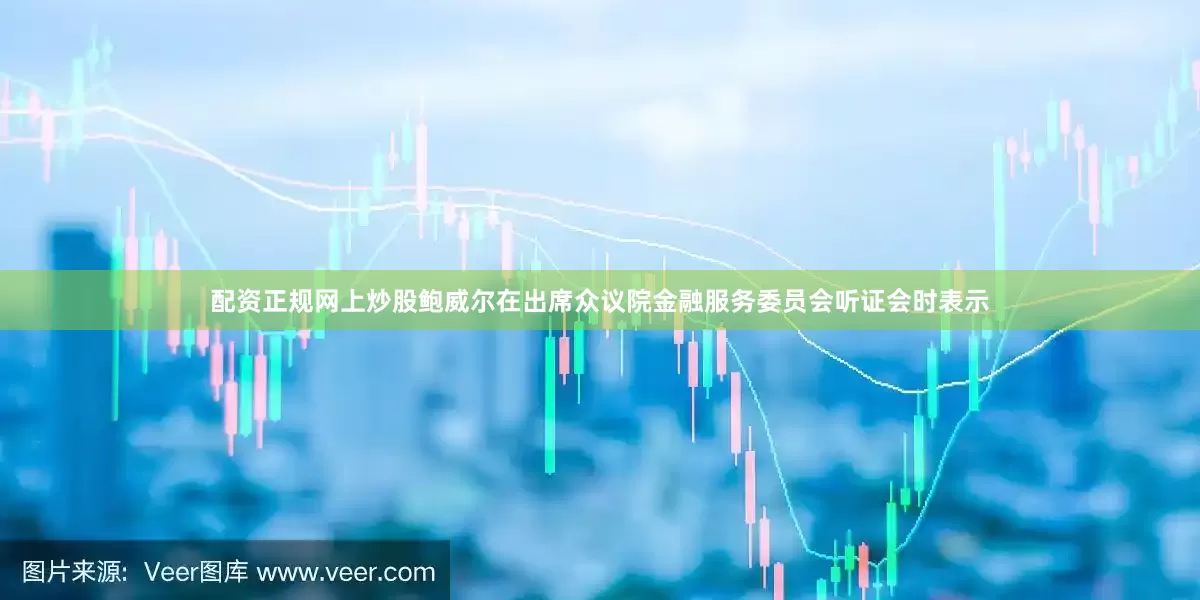 配资正规网上炒股鲍威尔在出席众议院金融服务委员会听证会时表示
