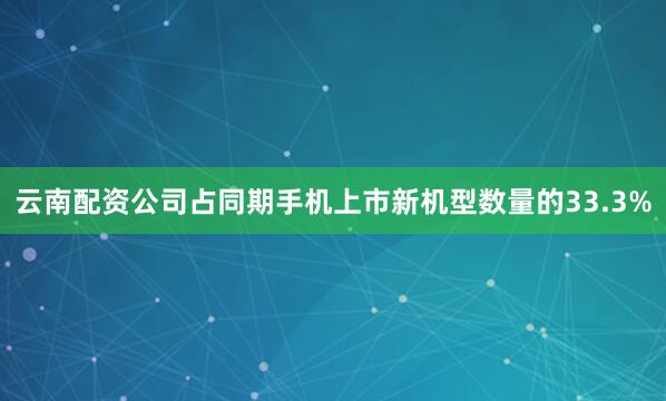 云南配资公司占同期手机上市新机型数量的33.3%