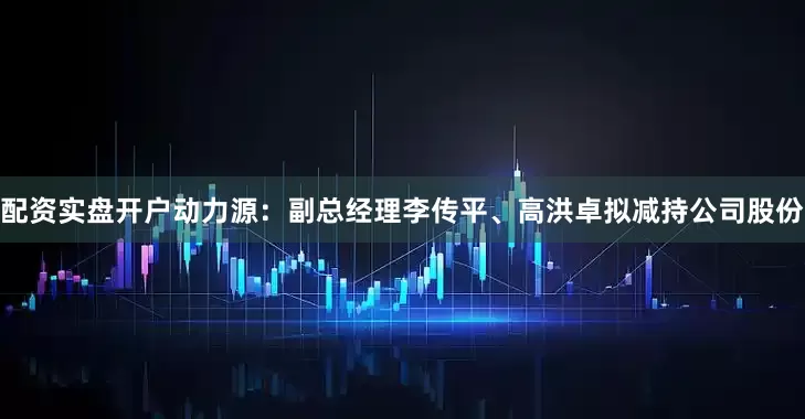 配资实盘开户　　动力源：副总经理李传平、高洪卓拟减持公司股份
