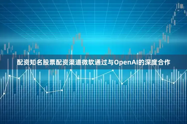 配资知名股票配资渠道微软通过与OpenAI的深度合作