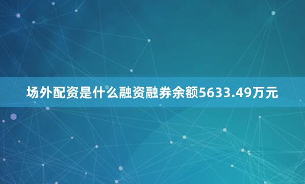 场外配资是什么融资融券余额5633.49万元